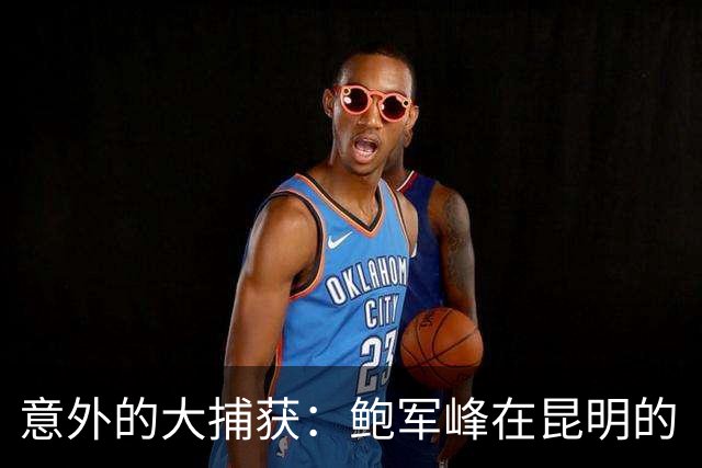 意外的大捕获：鲍军峰在昆明的“拆招之战
