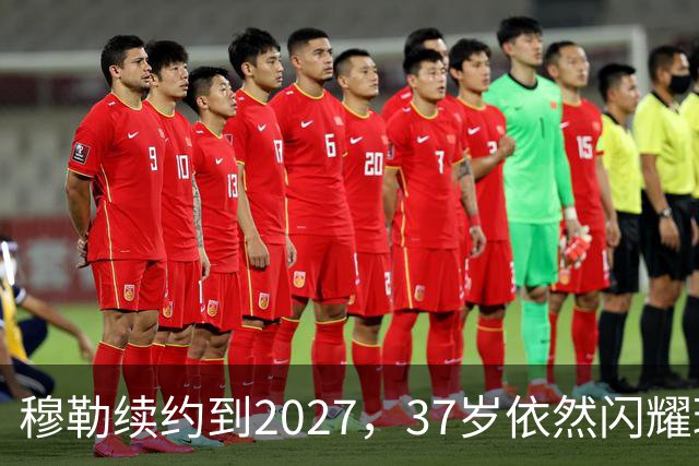 穆勒续约到2027，37岁依然闪耀球场！