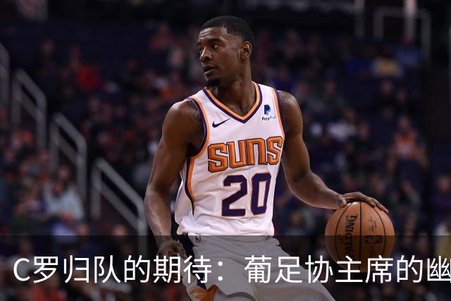 C罗归队的期待：葡足协主席的幽默呼唤与纪律小插曲